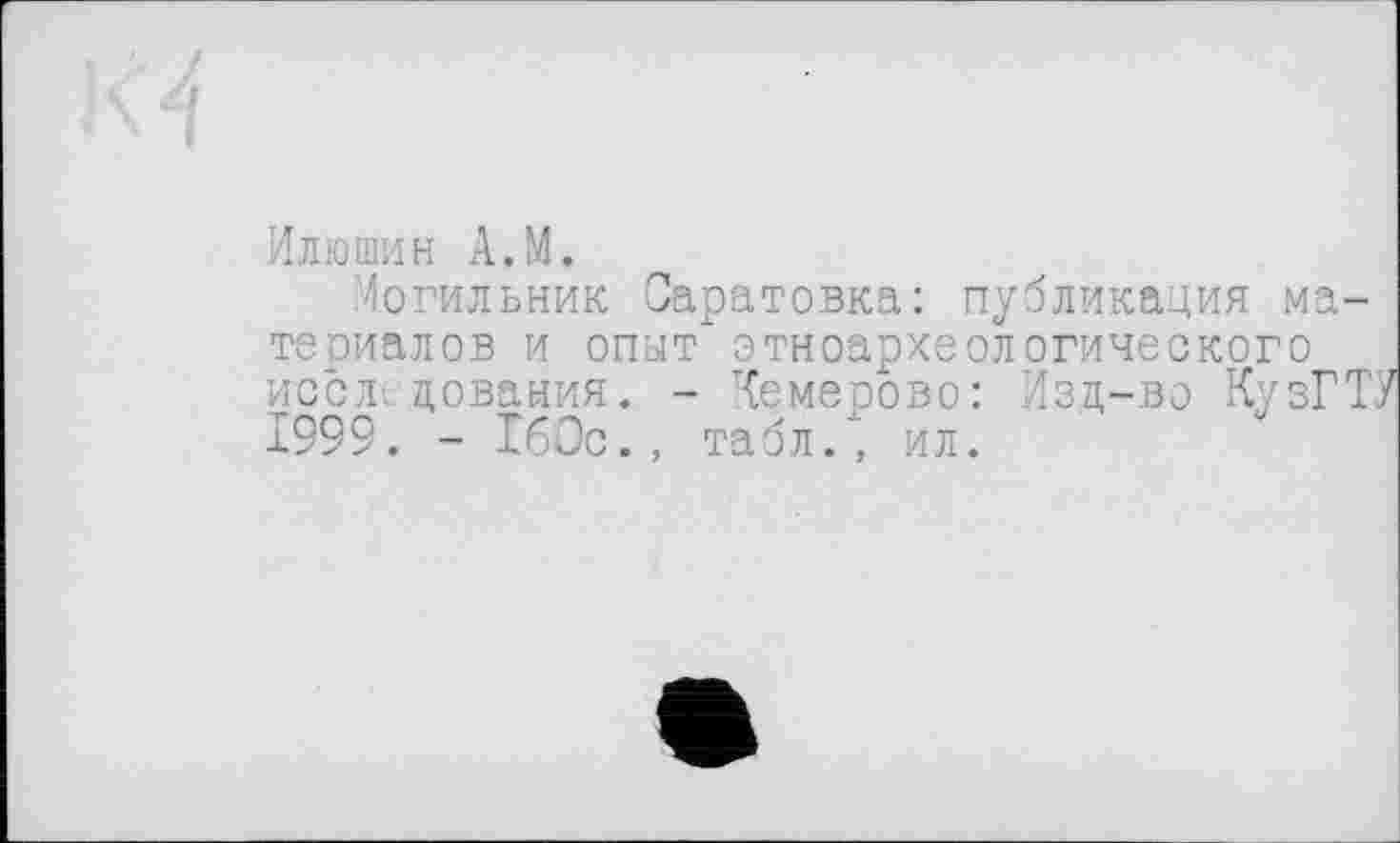 ﻿Илюшин A.M.
Могильник Саратовка: публикация материалов и опыт" этноархеологического иссл цования. - Кемерово: Изд-во КузГТУ 1999. - 160с., табл.’, ил.